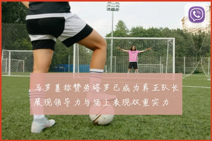 马罗基称赞劳塔罗已成为真正队长展现领导力与场上表现双重实力