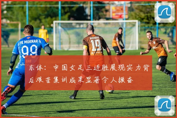 东体：中国女足三连胜展现实力背后艰苦集训成果显著令人振奋