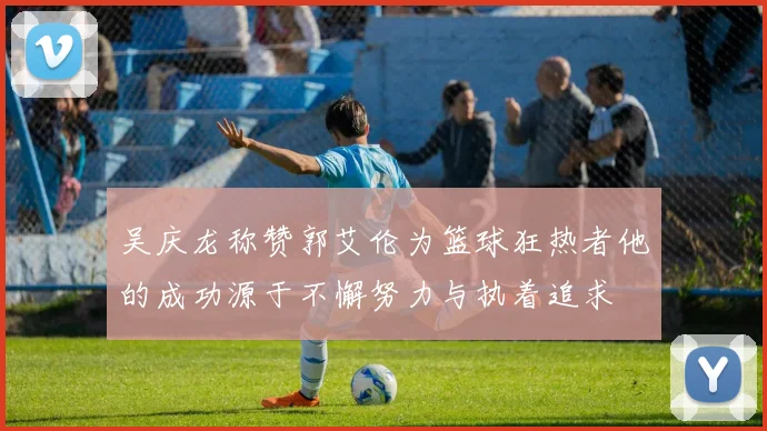 吴庆龙称赞郭艾伦为篮球狂热者他的成功源于不懈努力与执着追求