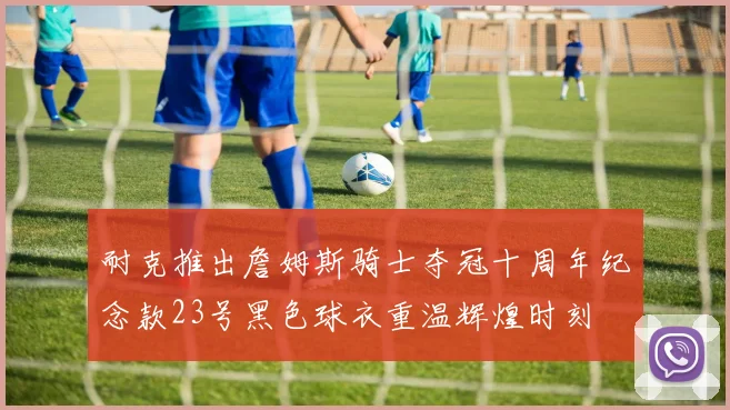 耐克推出詹姆斯骑士夺冠十周年纪念款23号黑色球衣重温辉煌时刻