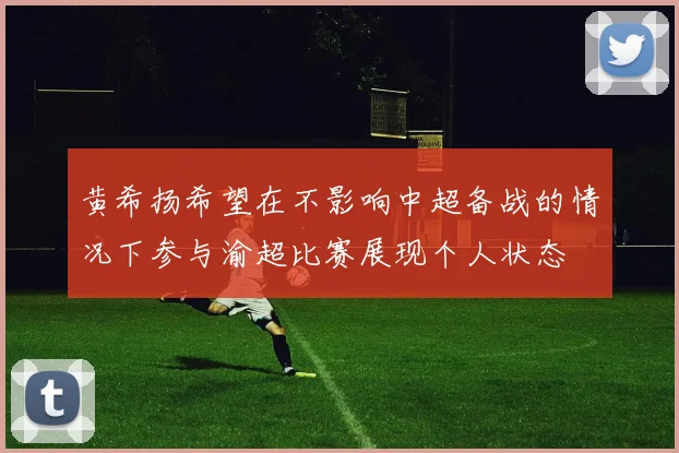 黄希扬希望在不影响中超备战的情况下参与渝超比赛展现个人状态
