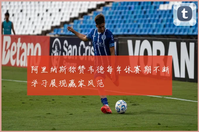 阿里纳斯称赞韦德每年休赛期不断学习展现赢家风范