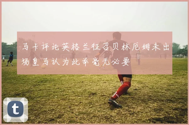 马卡评论英格兰征召贝林厄姆未出场皇马认为此举毫无必要