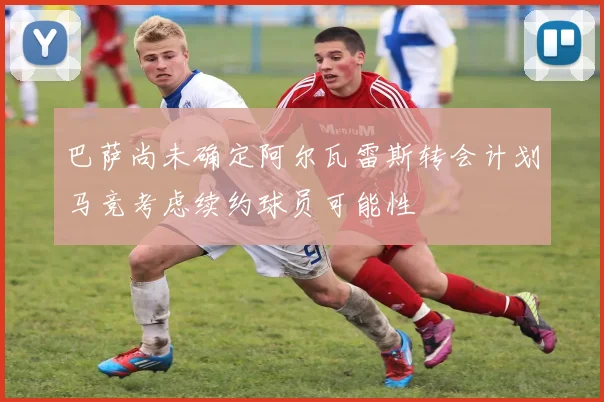巴萨尚未确定阿尔瓦雷斯转会计划马竞考虑续约球员可能性