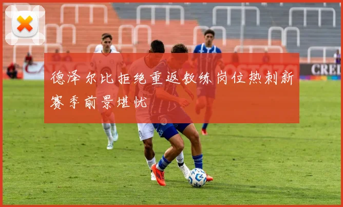 德泽尔比拒绝重返教练岗位热刺新赛季前景堪忧