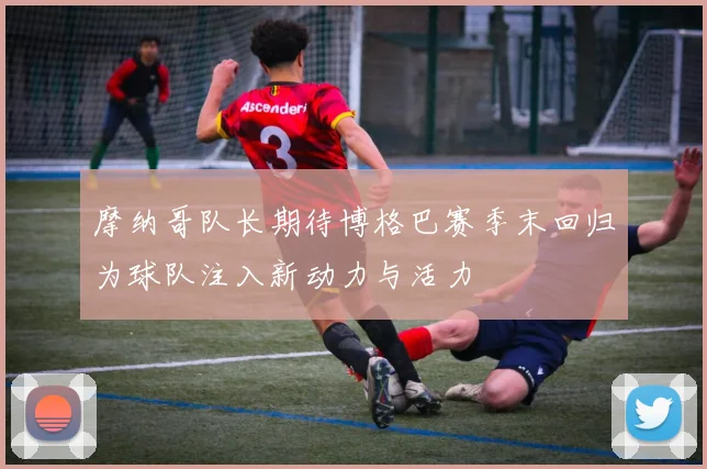 摩纳哥队长期待博格巴赛季末回归为球队注入新动力与活力