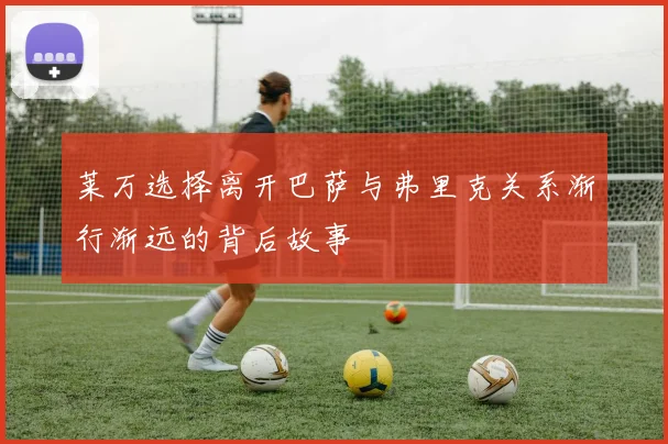 莱万选择离开巴萨与弗里克关系渐行渐远的背后故事