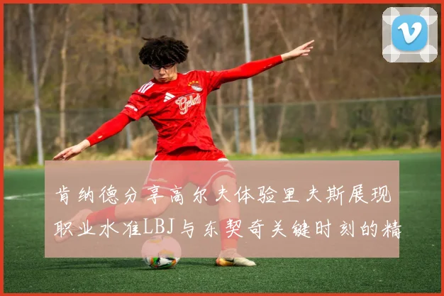 肯纳德分享高尔夫体验里夫斯展现职业水准LBJ与东契奇关键时刻的精彩表现
