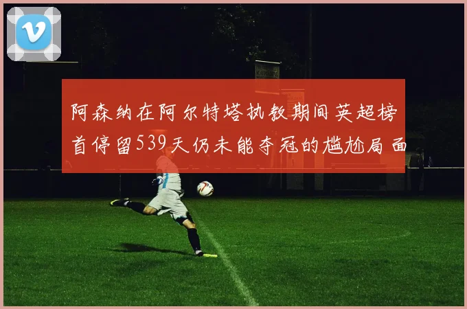 阿森纳在阿尔特塔执教期间英超榜首停留539天仍未能夺冠的尴尬局面