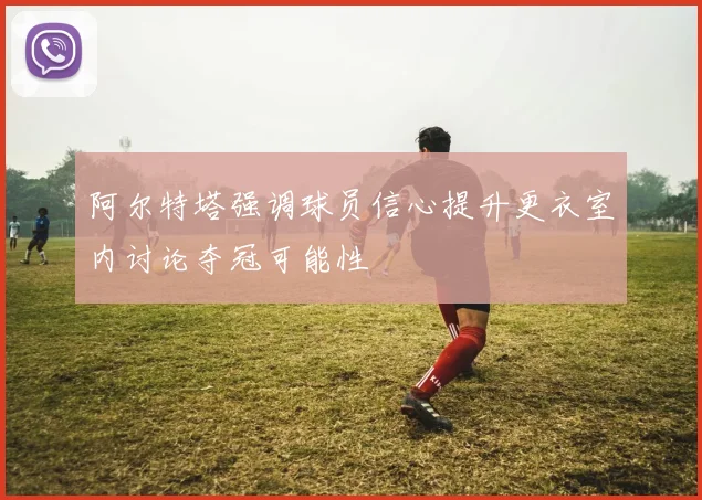 阿尔特塔强调球员信心提升更衣室内讨论夺冠可能性