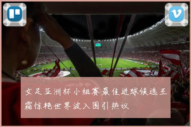 女足亚洲杯小组赛最佳进球候选王霜惊艳世界波入围引热议
