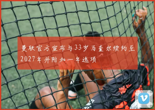 曼联官方宣布与33岁马奎尔续约至2027年并附加一年选项