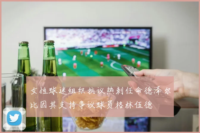 女性球迷组织抗议热刺任命德泽尔比因其支持争议球员格林伍德