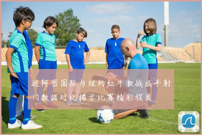 迈阿密国际与纽约红牛激战成平射门数据对比揭示比赛精彩程度