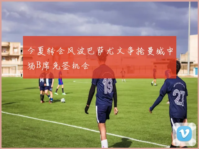 今夏转会风波巴萨尤文争抢曼城中场B席免签机会