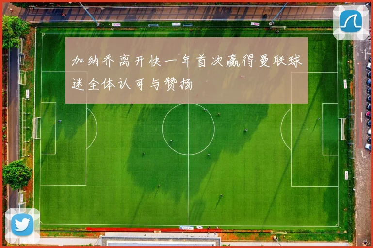 加纳乔离开快一年首次赢得曼联球迷全体认可与赞扬