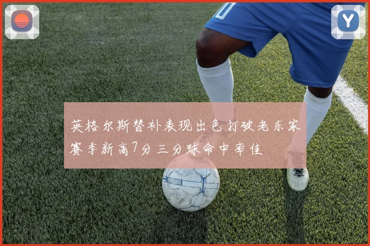 英格尔斯替补表现出色打破老东家赛季新高7分三分球命中率佳