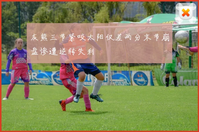 灰熊三节紧咬太阳仅差两分末节崩盘惨遭逆转失利