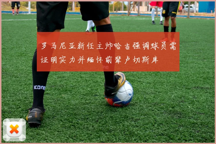 罗马尼亚新任主帅哈吉强调球员需证明实力并缅怀前辈卢切斯库
