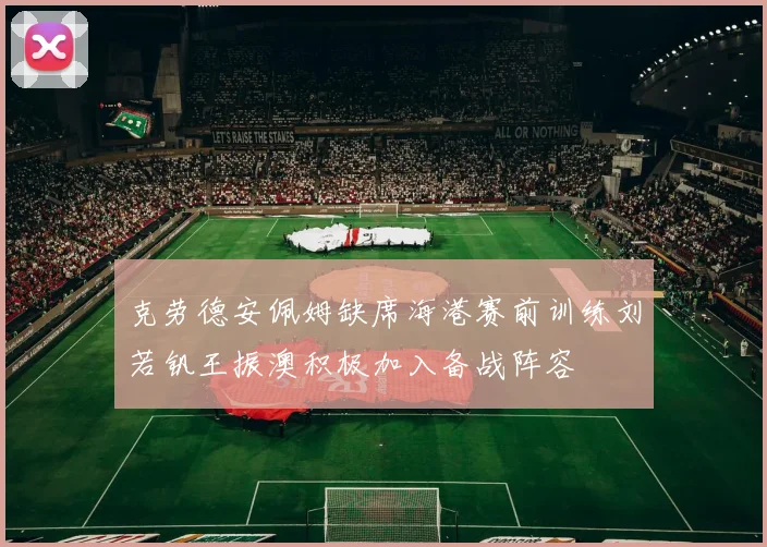 克劳德安佩姆缺席海港赛前训练刘若钒王振澳积极加入备战阵容