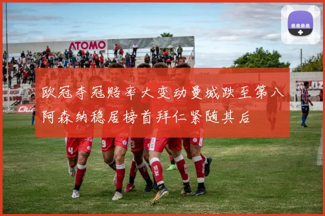 欧冠夺冠赔率大变动曼城跌至第八阿森纳稳居榜首拜仁紧随其后